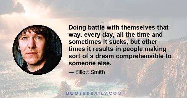 Doing battle with themselves that way, every day, all the time and sometimes it sucks, but other times it results in people making sort of a dream comprehensible to someone else.