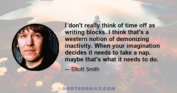 I don't really think of time off as writing blocks. I think that's a western notion of demonizing inactivity. When your imagination decides it needs to take a nap. maybe that's what it needs to do.