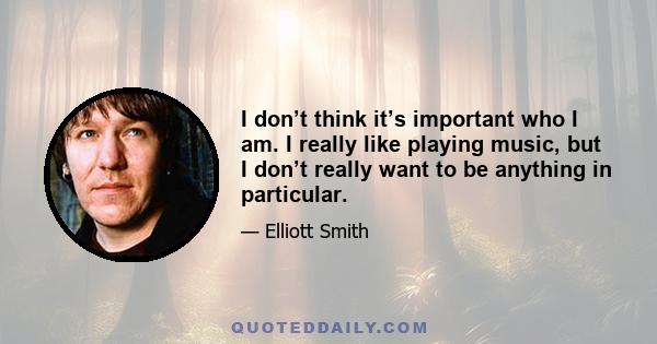 I don’t think it’s important who I am. I really like playing music, but I don’t really want to be anything in particular.