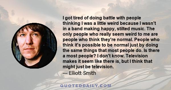 I got tired of doing battle with people thinking I was a little weird because I wasn't in a band making happy, stilted music. The only people who really seem weird to me are people who think they're normal. People who