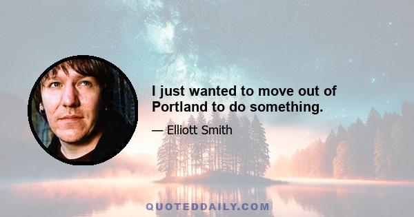 I just wanted to move out of Portland to do something.