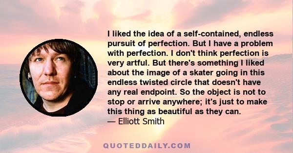 I liked the idea of a self-contained, endless pursuit of perfection. But I have a problem with perfection. I don't think perfection is very artful. But there's something I liked about the image of a skater going in this 