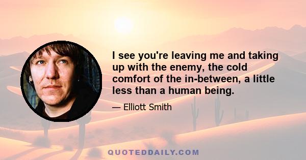 I see you're leaving me and taking up with the enemy, the cold comfort of the in-between, a little less than a human being.