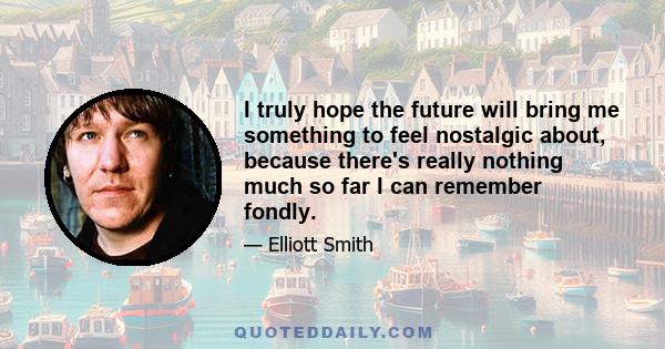 I truly hope the future will bring me something to feel nostalgic about, because there's really nothing much so far I can remember fondly.