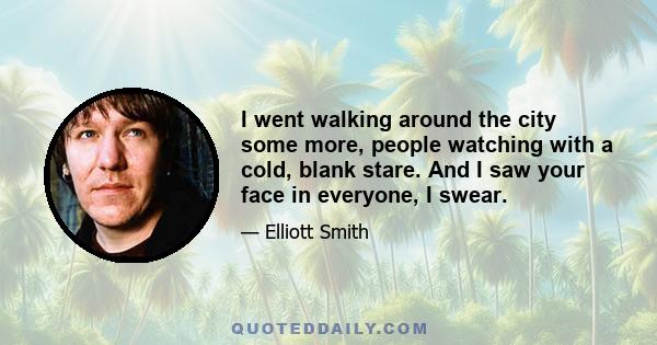 I went walking around the city some more, people watching with a cold, blank stare. And I saw your face in everyone, I swear.