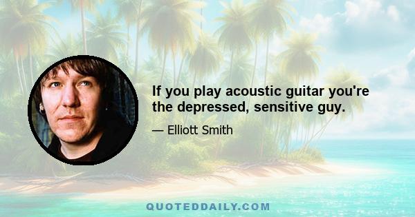 If you play acoustic guitar you're the depressed, sensitive guy.