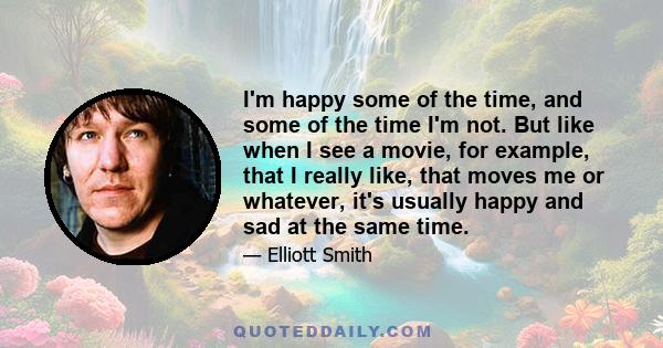 I'm happy some of the time, and some of the time I'm not. But like when I see a movie, for example, that I really like, that moves me or whatever, it's usually happy and sad at the same time.