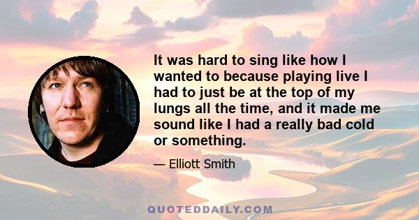 It was hard to sing like how I wanted to because playing live I had to just be at the top of my lungs all the time, and it made me sound like I had a really bad cold or something.