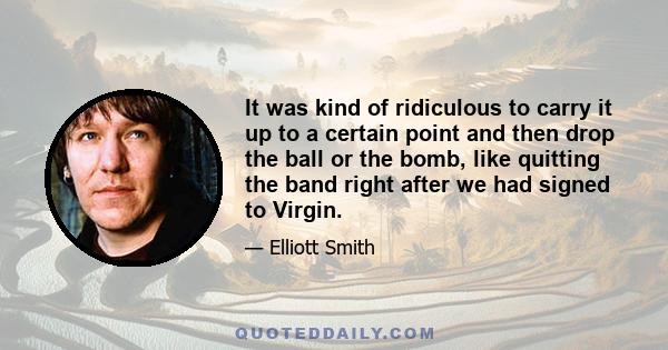 It was kind of ridiculous to carry it up to a certain point and then drop the ball or the bomb, like quitting the band right after we had signed to Virgin.