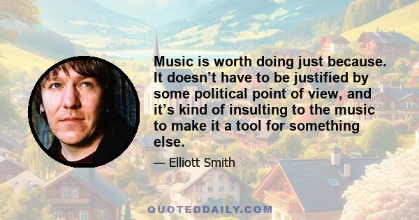 Music is worth doing just because. It doesn’t have to be justified by some political point of view, and it’s kind of insulting to the music to make it a tool for something else.