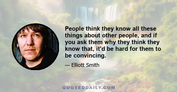 People think they know all these things about other people, and if you ask them why they think they know that, it'd be hard for them to be convincing.