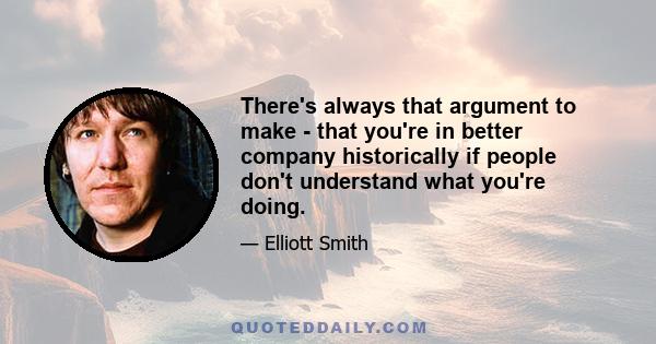 There's always that argument to make - that you're in better company historically if people don't understand what you're doing.