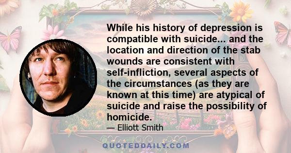 While his history of depression is compatible with suicide... and the location and direction of the stab wounds are consistent with self-infliction, several aspects of the circumstances (as they are known at this time)