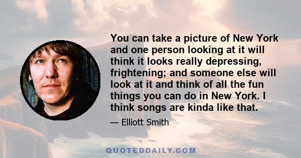 You can take a picture of New York and one person looking at it will think it looks really depressing, frightening; and someone else will look at it and think of all the fun things you can do in New York. I think songs