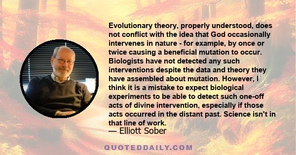 Evolutionary theory, properly understood, does not conflict with the idea that God occasionally intervenes in nature - for example, by once or twice causing a beneficial mutation to occur. Biologists have not detected