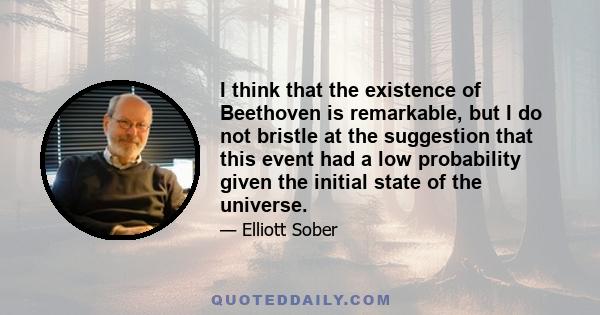 I think that the existence of Beethoven is remarkable, but I do not bristle at the suggestion that this event had a low probability given the initial state of the universe.