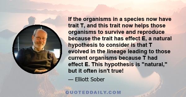 If the organisms in a species now have trait T, and this trait now helps those organisms to survive and reproduce because the trait has effect E, a natural hypothesis to consider is that T evolved in the lineage leading 