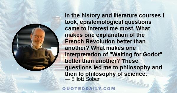 In the history and literature courses I took, epistemological questions came to interest me most. What makes one explanation of the French Revolution better than another? What makes one interpretation of Waiting for