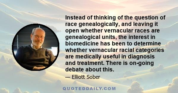 Instead of thinking of the question of race genealogically, and leaving it open whether vernacular races are genealogical units, the interest in biomedicine has been to determine whether vernacular racial categories are 