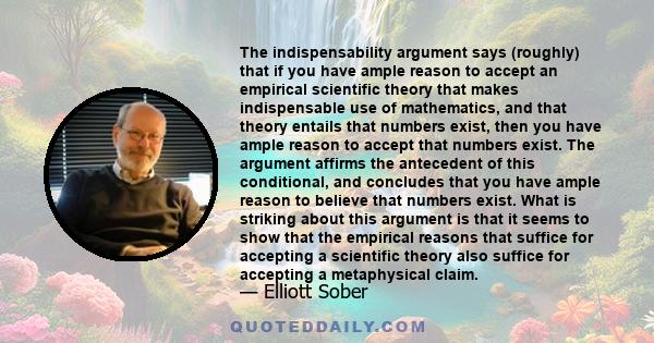 The indispensability argument says (roughly) that if you have ample reason to accept an empirical scientific theory that makes indispensable use of mathematics, and that theory entails that numbers exist, then you have