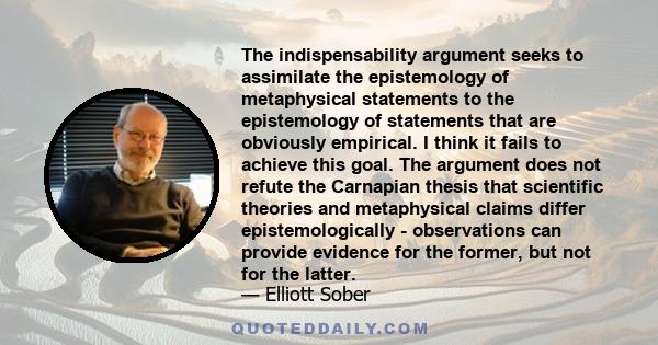 The indispensability argument seeks to assimilate the epistemology of metaphysical statements to the epistemology of statements that are obviously empirical. I think it fails to achieve this goal. The argument does not