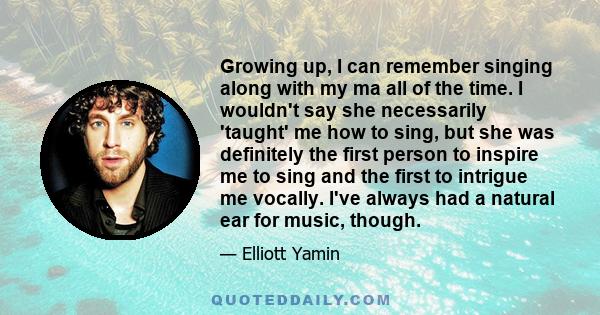 Growing up, I can remember singing along with my ma all of the time. I wouldn't say she necessarily 'taught' me how to sing, but she was definitely the first person to inspire me to sing and the first to intrigue me