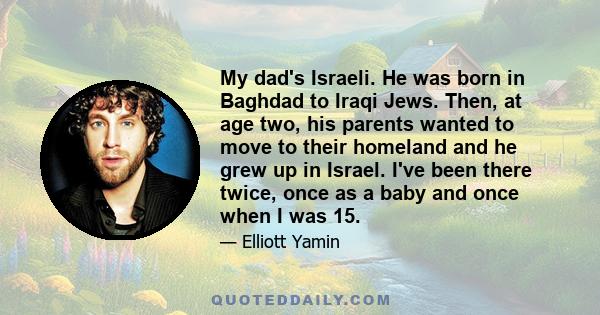 My dad's Israeli. He was born in Baghdad to Iraqi Jews. Then, at age two, his parents wanted to move to their homeland and he grew up in Israel. I've been there twice, once as a baby and once when I was 15.