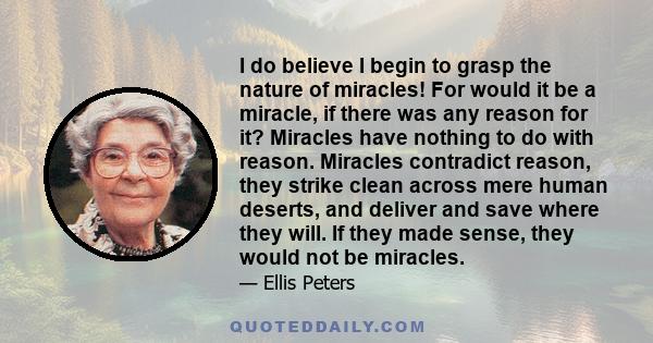 I do believe I begin to grasp the nature of miracles! For would it be a miracle, if there was any reason for it? Miracles have nothing to do with reason. Miracles contradict reason, they strike clean across mere human