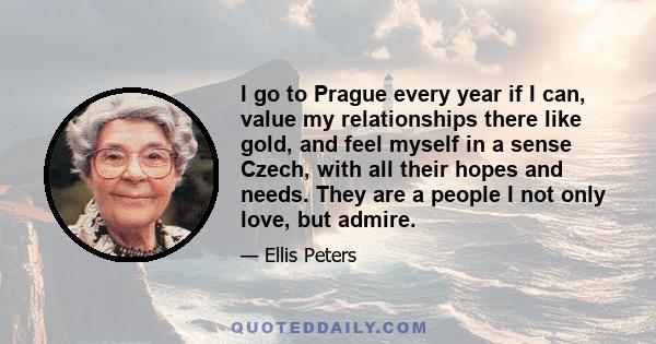 I go to Prague every year if I can, value my relationships there like gold, and feel myself in a sense Czech, with all their hopes and needs. They are a people I not only love, but admire.