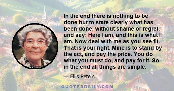 In the end there is nothing to be done but to state clearly what has been done, without shame or regret, and say: Here I am, and this is what I am. Now deal with me as you see fit. That is your right. Mine is to stand