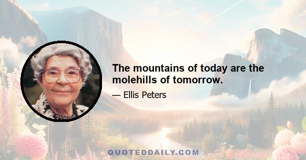 The mountains of today are the molehills of tomorrow.