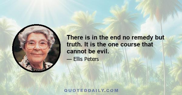 There is in the end no remedy but truth. It is the one course that cannot be evil.