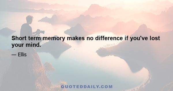 Short term memory makes no difference if you've lost your mind.