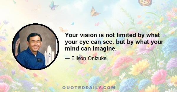 Your vision is not limited by what your eye can see, but by what your mind can imagine.