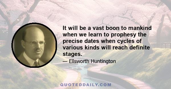 It will be a vast boon to mankind when we learn to prophesy the precise dates when cycles of various kinds will reach definite stages.