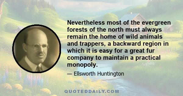 Nevertheless most of the evergreen forests of the north must always remain the home of wild animals and trappers, a backward region in which it is easy for a great fur company to maintain a practical monopoly.