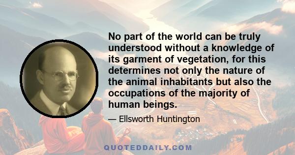 No part of the world can be truly understood without a knowledge of its garment of vegetation, for this determines not only the nature of the animal inhabitants but also the occupations of the majority of human beings.