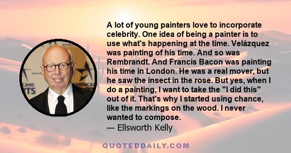 A lot of young painters love to incorporate celebrity. One idea of being a painter is to use what's happening at the time. Velázquez was painting of his time. And so was Rembrandt. And Francis Bacon was painting his