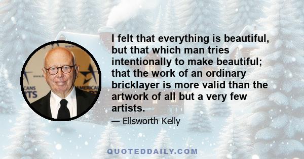 I felt that everything is beautiful, but that which man tries intentionally to make beautiful; that the work of an ordinary bricklayer is more valid than the artwork of all but a very few artists.