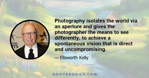 Photography isolates the world via an aperture and gives the photographer the means to see differently, to achieve a spontaneous vision that is direct and uncompromising.