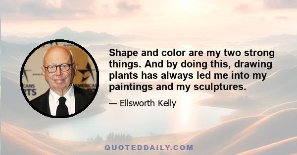 Shape and color are my two strong things. And by doing this, drawing plants has always led me into my paintings and my sculptures.