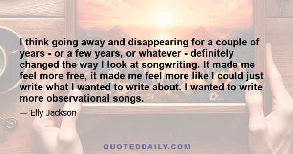 I think going away and disappearing for a couple of years - or a few years, or whatever - definitely changed the way I look at songwriting. It made me feel more free, it made me feel more like I could just write what I