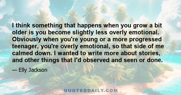 I think something that happens when you grow a bit older is you become slightly less overly emotional. Obviously when you're young or a more progressed teenager, you're overly emotional, so that side of me calmed down.