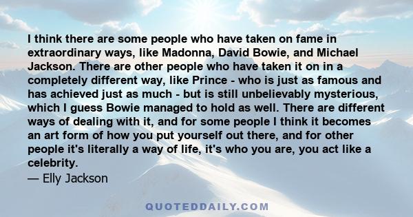 I think there are some people who have taken on fame in extraordinary ways, like Madonna, David Bowie, and Michael Jackson. There are other people who have taken it on in a completely different way, like Prince - who is 