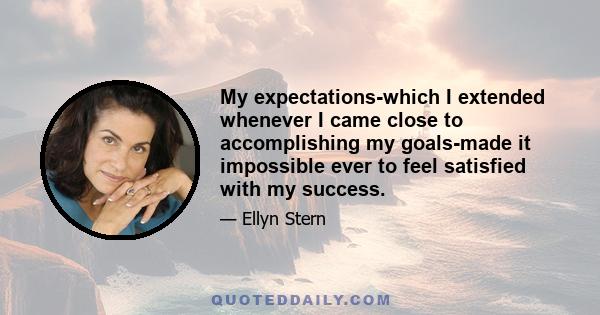 My expectations-which I extended whenever I came close to accomplishing my goals-made it impossible ever to feel satisfied with my success.