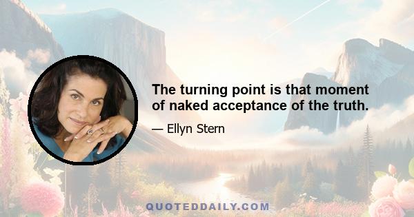 The turning point is that moment of naked acceptance of the truth.