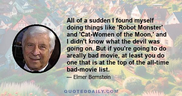 All of a sudden I found myself doing things like 'Robot Monster' and 'Cat-Women of the Moon,' and I didn't know what the devil was going on. But if you're going to do areally bad movie, at least you do one that is at