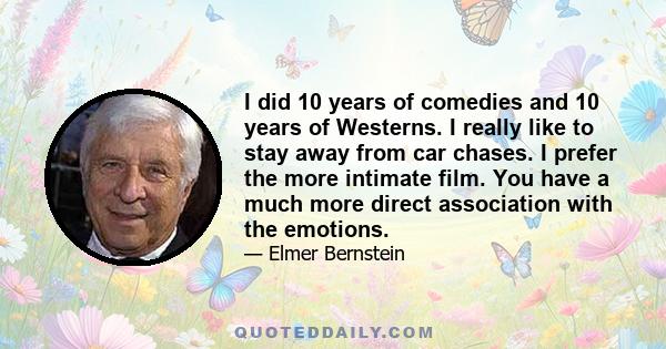 I did 10 years of comedies and 10 years of Westerns. I really like to stay away from car chases. I prefer the more intimate film. You have a much more direct association with the emotions.