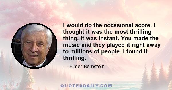 I would do the occasional score. I thought it was the most thrilling thing. It was instant. You made the music and they played it right away to millions of people. I found it thrilling.