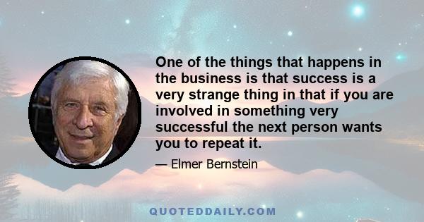 One of the things that happens in the business is that success is a very strange thing in that if you are involved in something very successful the next person wants you to repeat it.